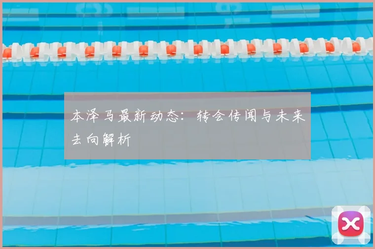本泽马最新动态：转会传闻与未来去向解析