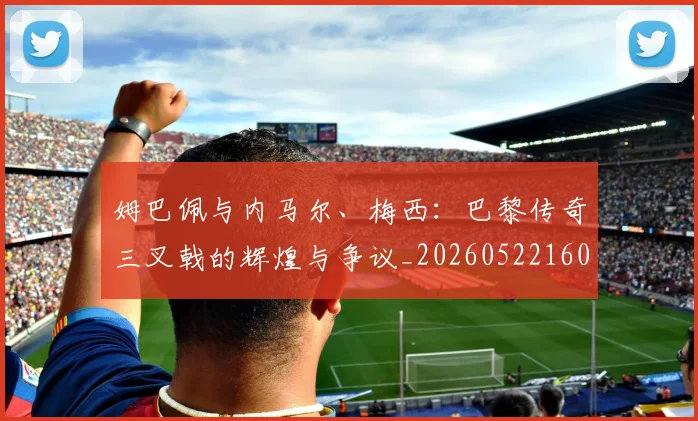 姆巴佩与内马尔、梅西：巴黎传奇三叉戟的辉煌与争议_20260522160530