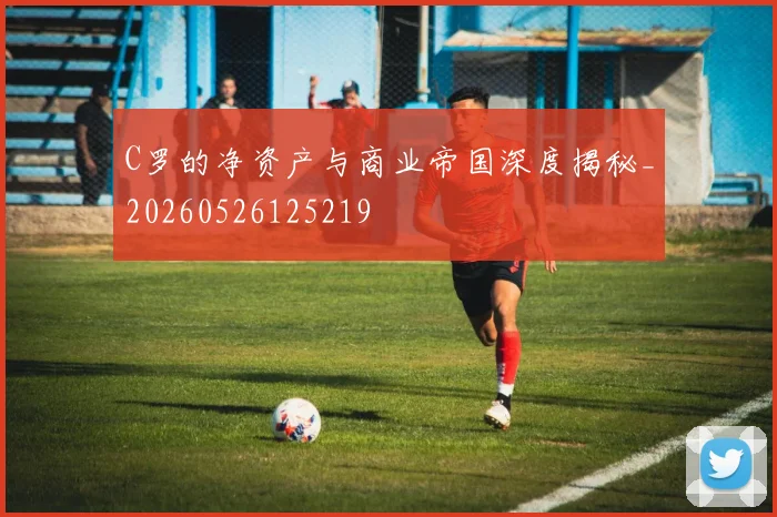 C罗的净资产与商业帝国深度揭秘_20260526125219