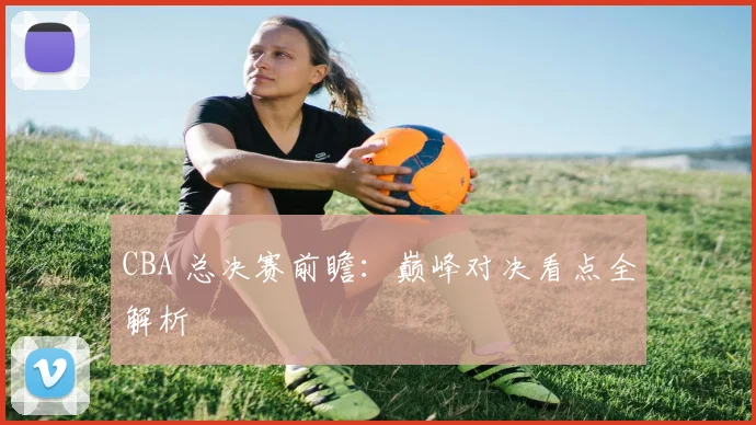 CBA 总决赛前瞻：巅峰对决看点全解析