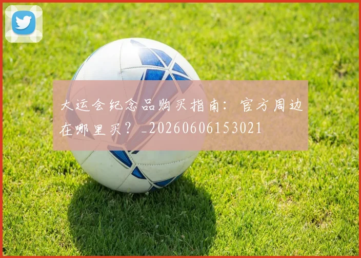 大运会纪念品购买指南:官方周边在哪里买?_20260606153021