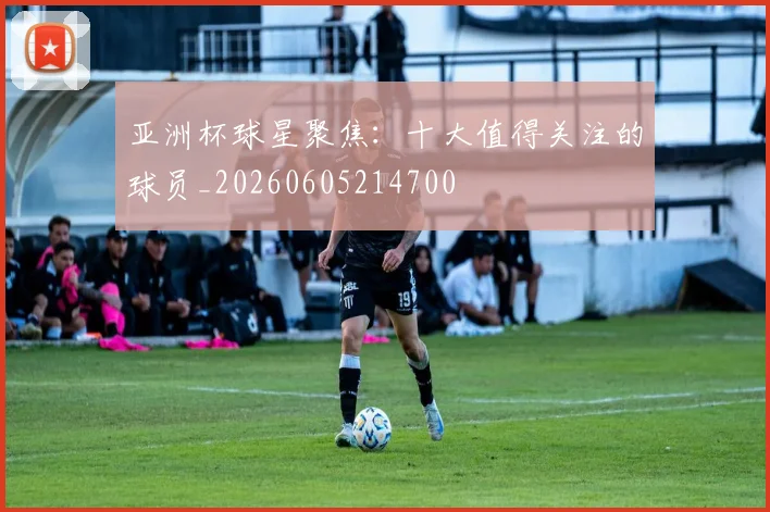 亚洲杯球星聚焦:十大值得关注的球员_20260605214700