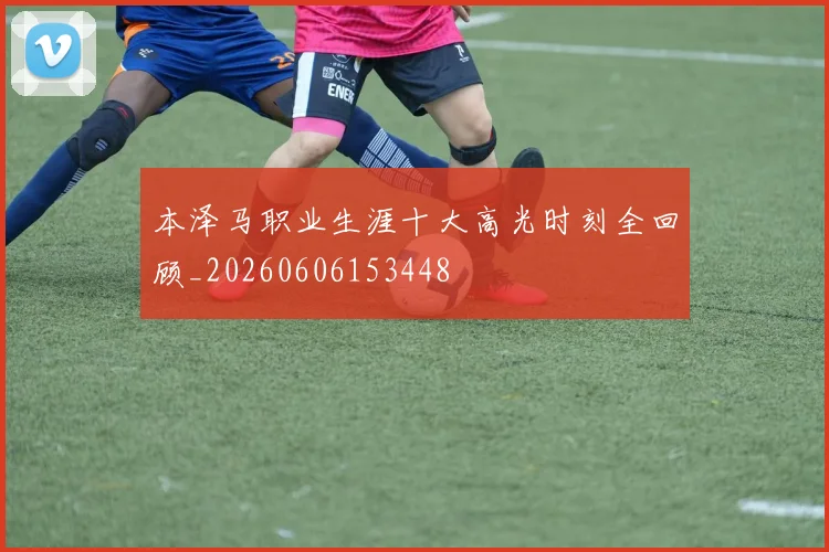 本泽马职业生涯十大高光时刻全回顾_20260606153448