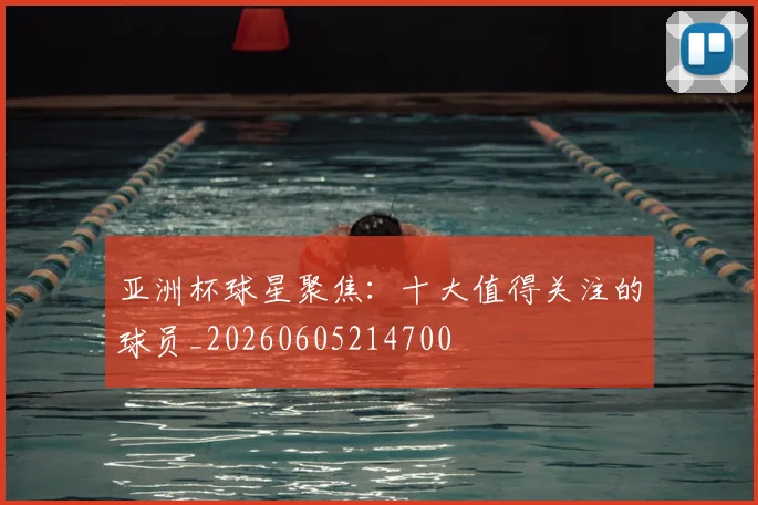 亚洲杯球星聚焦：十大值得关注的球员_20260605214700