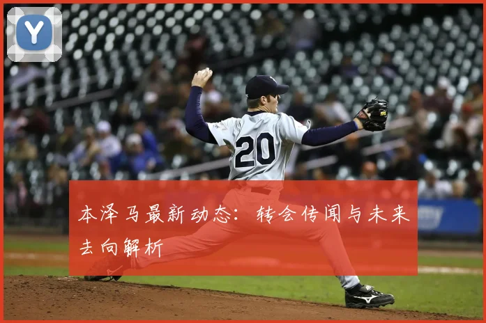本泽马最新动态：转会传闻与未来去向解析
