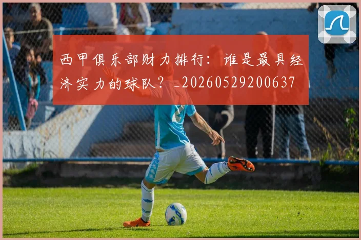 西甲俱乐部财力排行：谁是最具经济实力的球队？_20260529200637